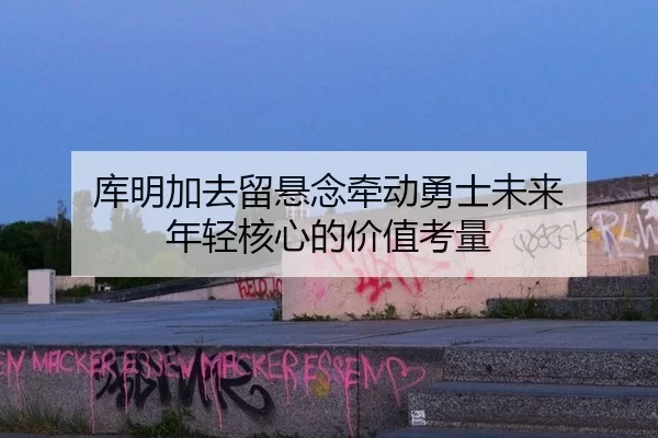 库明加去留悬念牵动勇士未来 年轻核心的价值考量